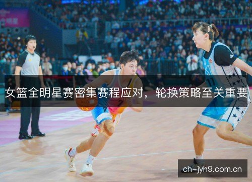 女篮全明星赛密集赛程应对，轮换策略至关重要